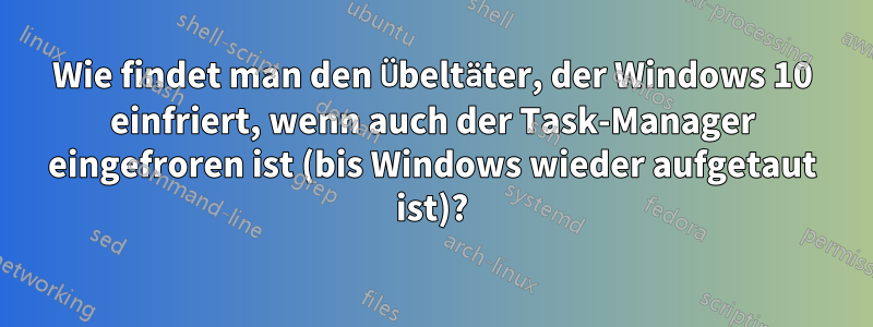 Wie findet man den Übeltäter, der Windows 10 einfriert, wenn auch der Task-Manager eingefroren ist (bis Windows wieder aufgetaut ist)?