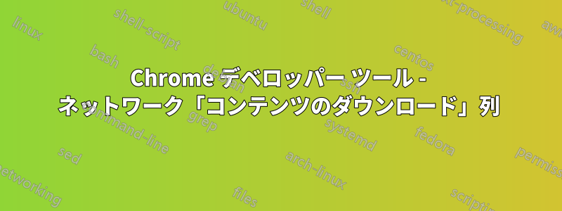 Chrome デベロッパー ツール - ネットワーク「コンテンツのダウンロード」列