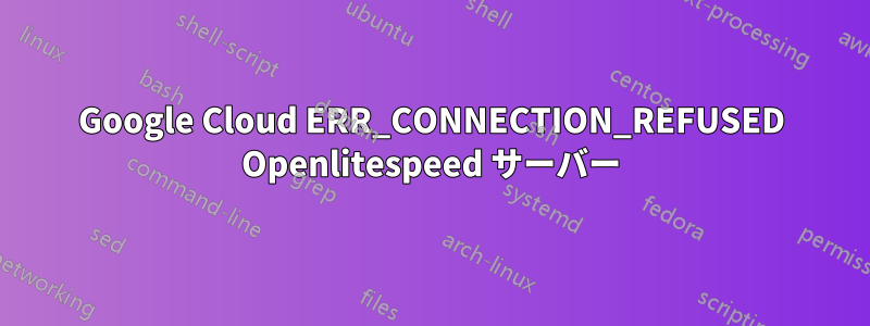 Google Cloud ERR_CONNECTION_REFUSED Openlitespeed サーバー