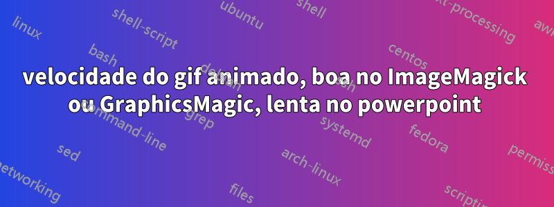 velocidade do gif animado, boa no ImageMagick ou GraphicsMagic, lenta no powerpoint