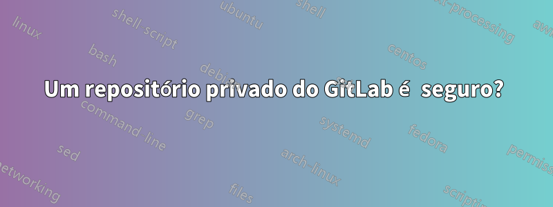 Um repositório privado do GitLab é seguro?