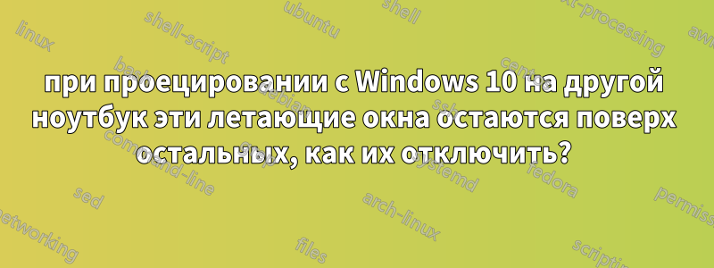 при проецировании с Windows 10 на другой ноутбук эти летающие окна остаются поверх остальных, как их отключить?