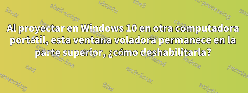 Al proyectar en Windows 10 en otra computadora portátil, esta ventana voladora permanece en la parte superior, ¿cómo deshabilitarla?