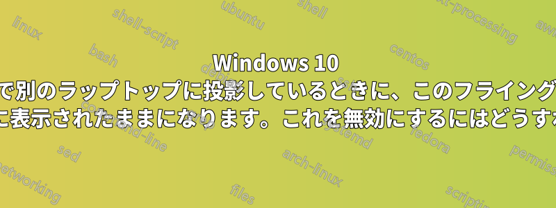 Windows 10 で別のラップトップに投影しているときに、このフライング ウィンドウが最前面に表示されたままになります。これを無効にするにはどうすればよいでしょうか?