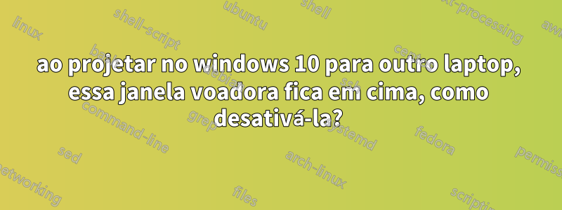 ao projetar no windows 10 para outro laptop, essa janela voadora fica em cima, como desativá-la?