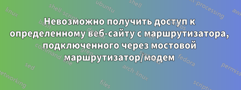 Невозможно получить доступ к определенному веб-сайту с маршрутизатора, подключенного через мостовой маршрутизатор/модем