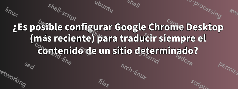 ¿Es posible configurar Google Chrome Desktop (más reciente) para traducir siempre el contenido de un sitio determinado?