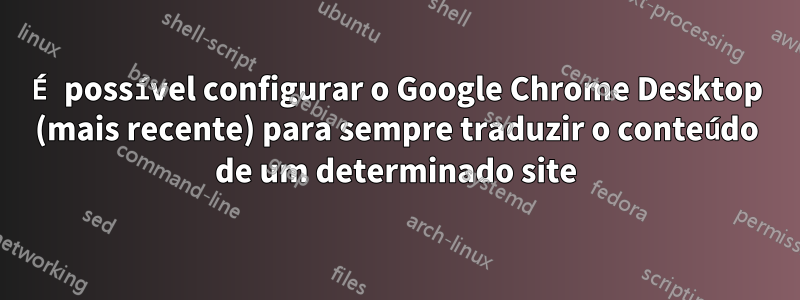 É possível configurar o Google Chrome Desktop (mais recente) para sempre traduzir o conteúdo de um determinado site