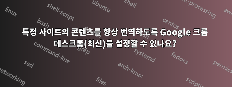 특정 사이트의 콘텐츠를 항상 번역하도록 Google 크롬 데스크톱(최신)을 설정할 수 있나요?