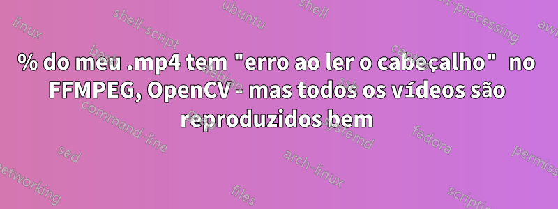 25% do meu .mp4 tem "erro ao ler o cabeçalho" no FFMPEG, OpenCV - mas todos os vídeos são reproduzidos bem