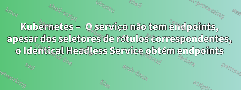 Kubernetes – O serviço não tem endpoints, apesar dos seletores de rótulos correspondentes, o Identical Headless Service obtém endpoints