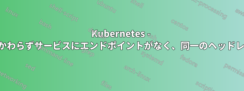 Kubernetes - ラベルセレクターが一致しているにもかかわらずサービスにエンドポイントがなく、同一のヘッドレスサービスがエンドポイントを取得する