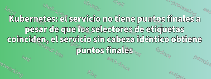 Kubernetes: el servicio no tiene puntos finales a pesar de que los selectores de etiquetas coinciden, el servicio sin cabeza idéntico obtiene puntos finales