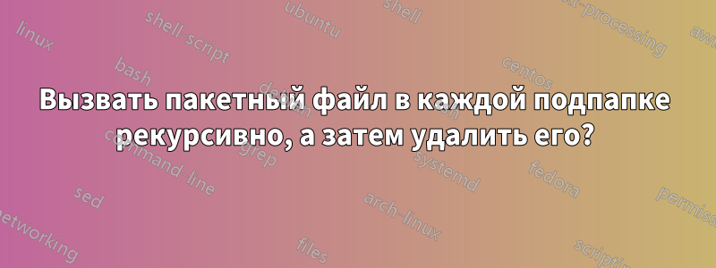 Вызвать пакетный файл в каждой подпапке рекурсивно, а затем удалить его?