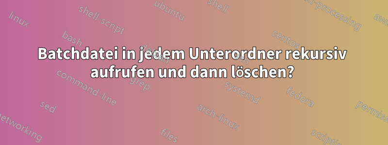 Batchdatei in jedem Unterordner rekursiv aufrufen und dann löschen?