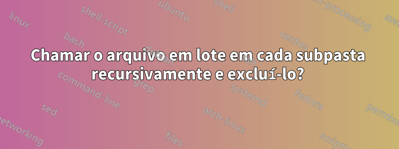 Chamar o arquivo em lote em cada subpasta recursivamente e excluí-lo?