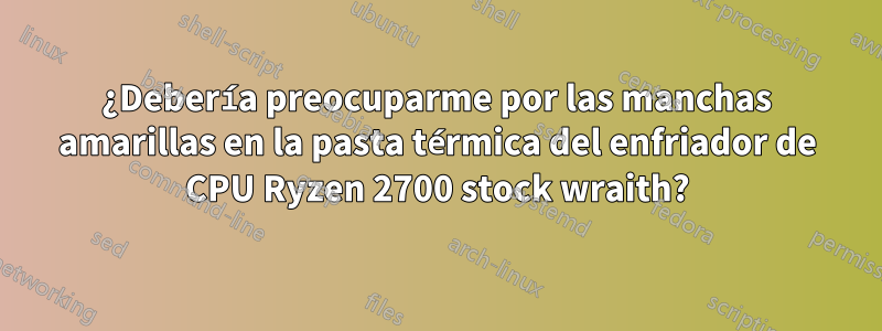 ¿Debería preocuparme por las manchas amarillas en la pasta térmica del enfriador de CPU Ryzen 2700 stock wraith?