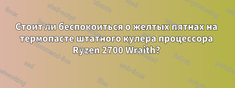 Стоит ли беспокоиться о желтых пятнах на термопасте штатного кулера процессора Ryzen 2700 Wraith?