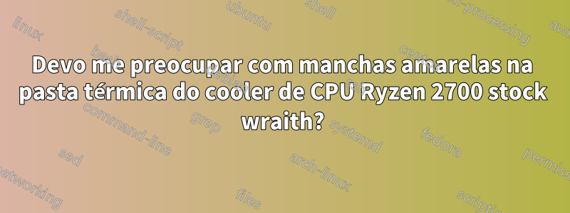 Devo me preocupar com manchas amarelas na pasta térmica do cooler de CPU Ryzen 2700 stock wraith?