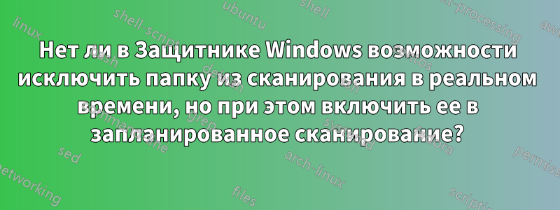 Нет ли в Защитнике Windows возможности исключить папку из сканирования в реальном времени, но при этом включить ее в запланированное сканирование?