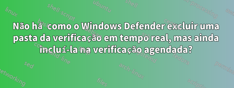 Não há como o Windows Defender excluir uma pasta da verificação em tempo real, mas ainda incluí-la na verificação agendada?