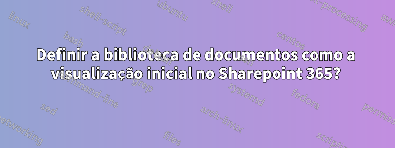 Definir a biblioteca de documentos como a visualização inicial no Sharepoint 365?