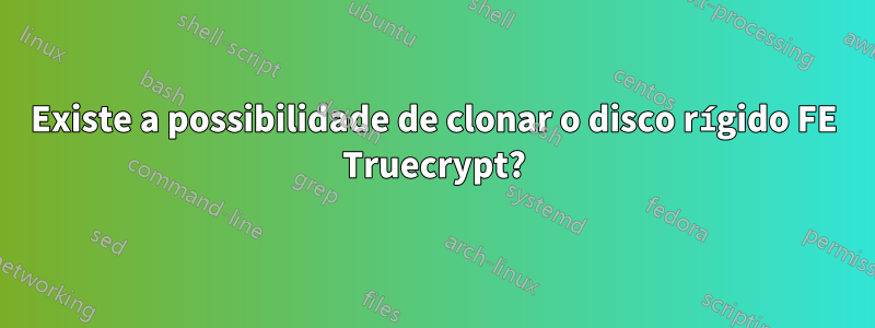 Existe a possibilidade de clonar o disco rígido FE Truecrypt?