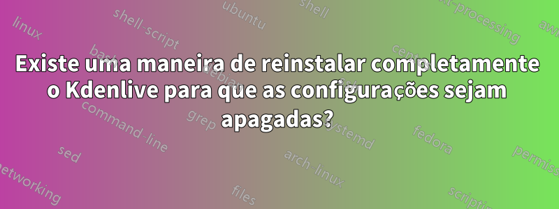 Existe uma maneira de reinstalar completamente o Kdenlive para que as configurações sejam apagadas?