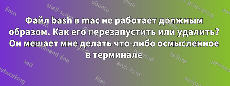 Файл bash в mac не работает должным образом. Как его перезапустить или удалить? Он мешает мне делать что-либо осмысленное в терминале