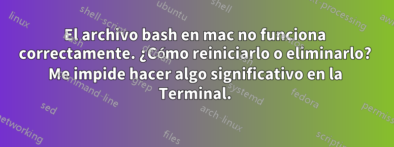 El archivo bash en mac no funciona correctamente. ¿Cómo reiniciarlo o eliminarlo? Me impide hacer algo significativo en la Terminal.