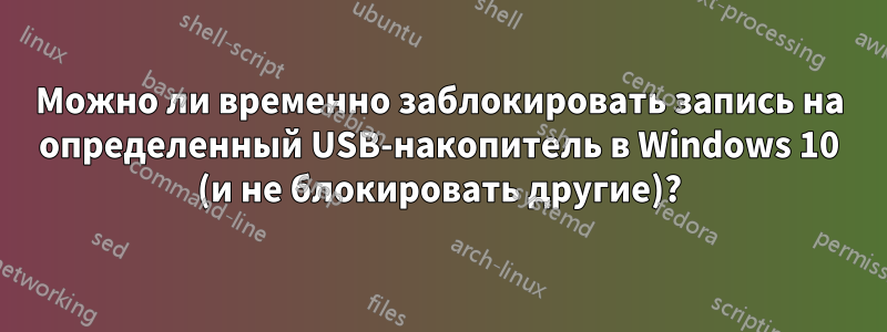 Можно ли временно заблокировать запись на определенный USB-накопитель в Windows 10 (и не блокировать другие)?