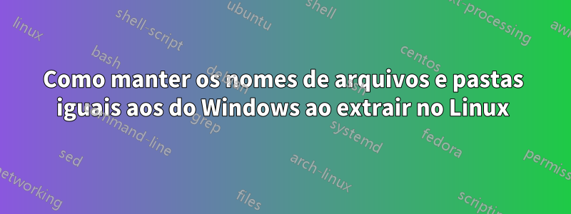 Como manter os nomes de arquivos e pastas iguais aos do Windows ao extrair no Linux