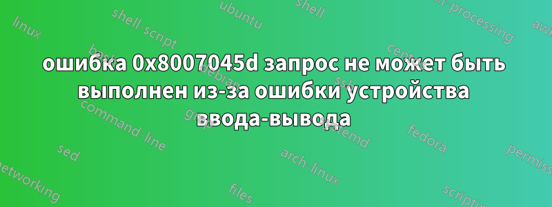 ошибка 0x8007045d запрос не может быть выполнен из-за ошибки устройства ввода-вывода