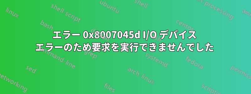 エラー 0x8007045d I/O デバイス エラーのため要求を実行できませんでした