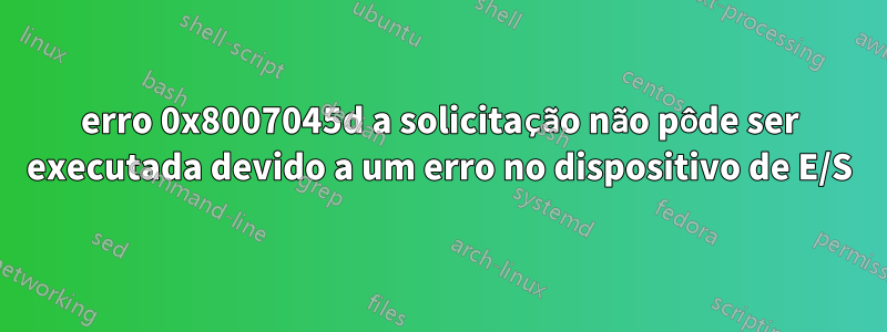 erro 0x8007045d a solicitação não pôde ser executada devido a um erro no dispositivo de E/S