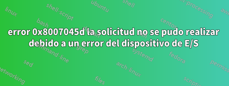 error 0x8007045d la solicitud no se pudo realizar debido a un error del dispositivo de E/S