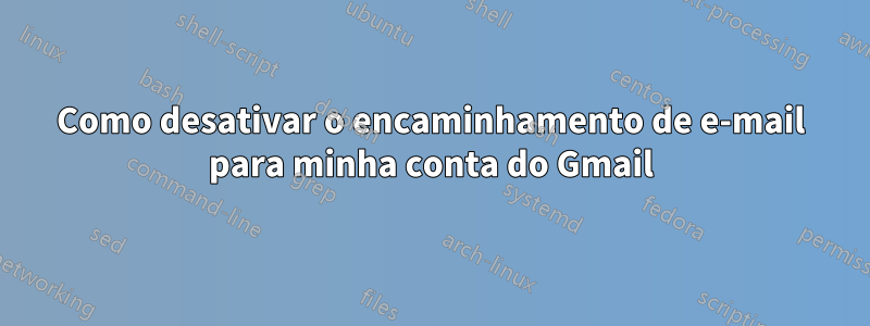 Como desativar o encaminhamento de e-mail para minha conta do Gmail