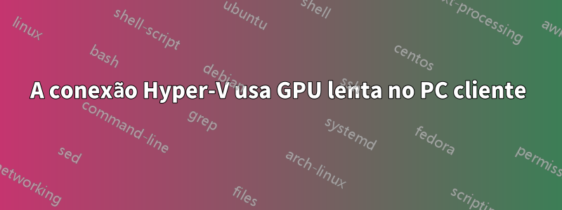 A conexão Hyper-V usa GPU lenta no PC cliente