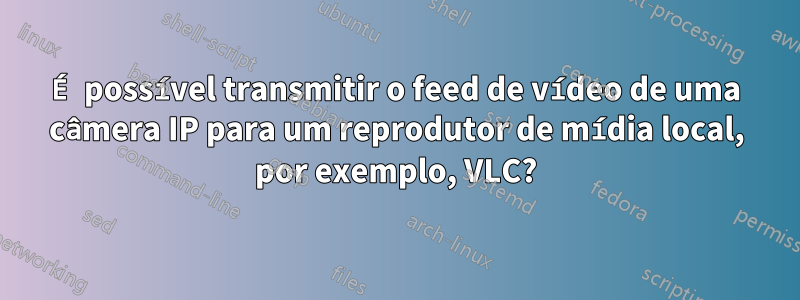 É possível transmitir o feed de vídeo de uma câmera IP para um reprodutor de mídia local, por exemplo, VLC?