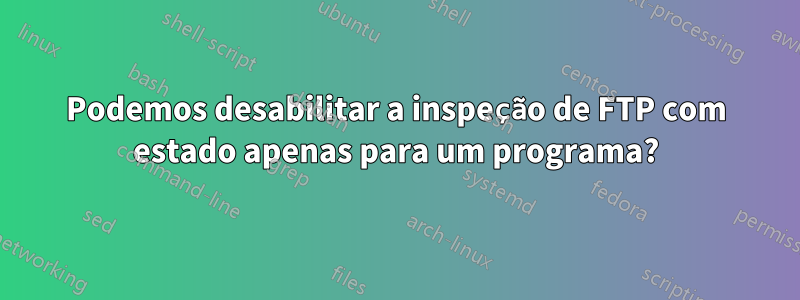 Podemos desabilitar a inspeção de FTP com estado apenas para um programa?