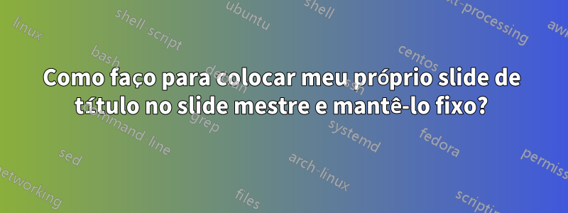 Como faço para colocar meu próprio slide de título no slide mestre e mantê-lo fixo?