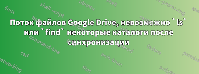 Поток файлов Google Drive, невозможно `ls` или `find` некоторые каталоги после синхронизации