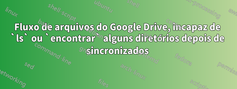 Fluxo de arquivos do Google Drive, incapaz de `ls` ou `encontrar` alguns diretórios depois de sincronizados