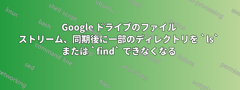 Google ドライブのファイル ストリーム、同期後に一部のディレクトリを `ls` または `find` できなくなる