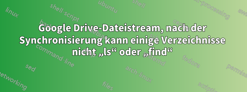 Google Drive-Dateistream, nach der Synchronisierung kann einige Verzeichnisse nicht „ls“ oder „find“