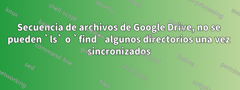 Secuencia de archivos de Google Drive, no se pueden `ls` o `find` algunos directorios una vez sincronizados