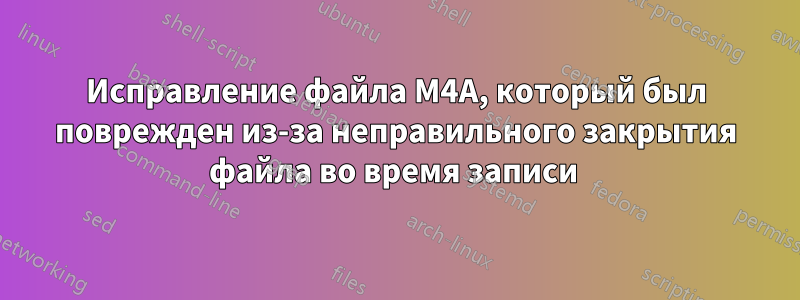 Исправление файла M4A, который был поврежден из-за неправильного закрытия файла во время записи 