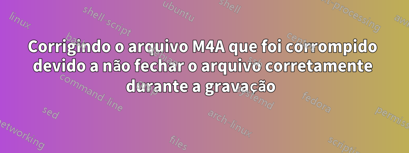 Corrigindo o arquivo M4A que foi corrompido devido a não fechar o arquivo corretamente durante a gravação 