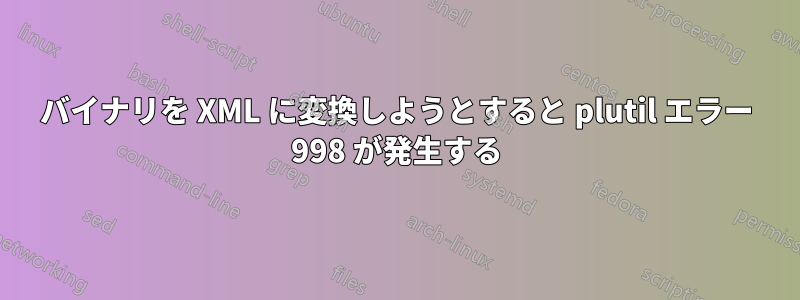 バイナリを XML に変換しようとすると plutil エラー 998 が発生する