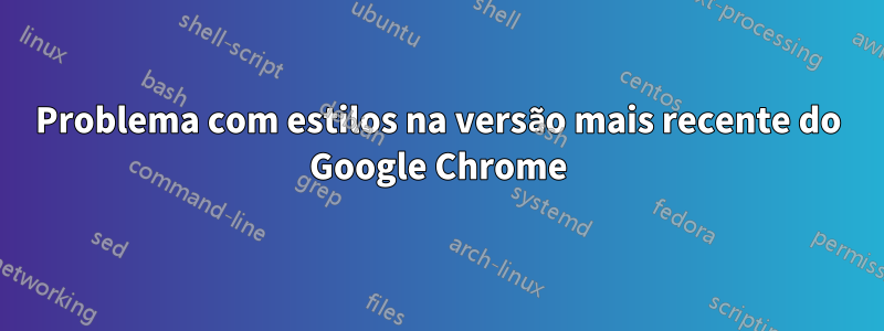 Problema com estilos na versão mais recente do Google Chrome